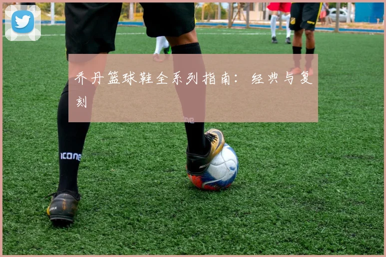 乔丹篮球鞋全系列指南：经典与复刻
