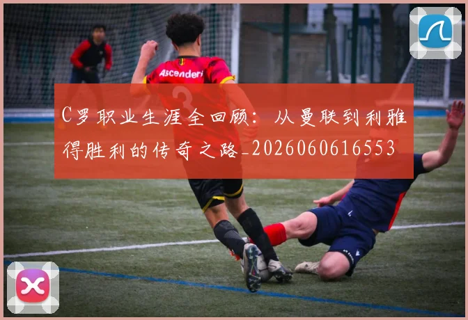 C罗职业生涯全回顾：从曼联到利雅得胜利的传奇之路_20260606165532