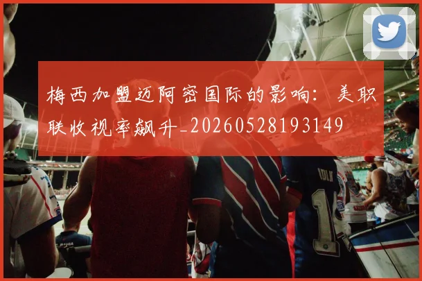 梅西加盟迈阿密国际的影响：美职联收视率飙升_20260528193149