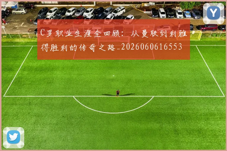 C罗职业生涯全回顾：从曼联到利雅得胜利的传奇之路_20260606165532