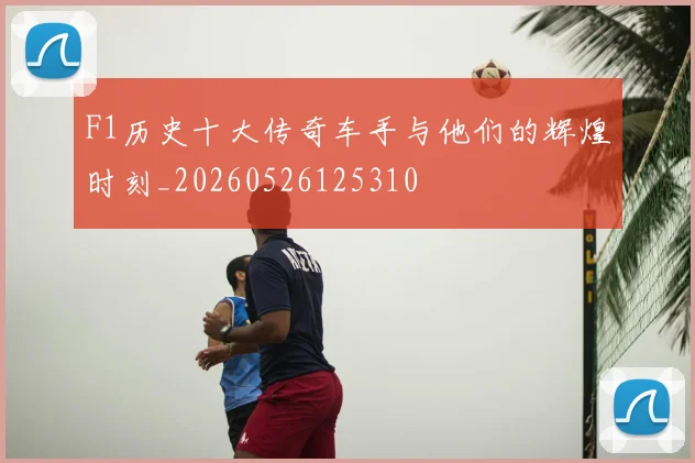 F1历史十大传奇车手与他们的辉煌时刻_20260526125310